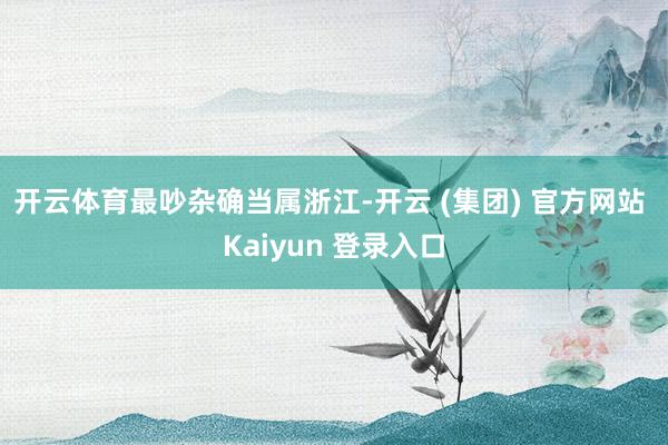 开云体育　　最吵杂确当属浙江-开云 (集团) 官方网站 Kaiyun 登录入口