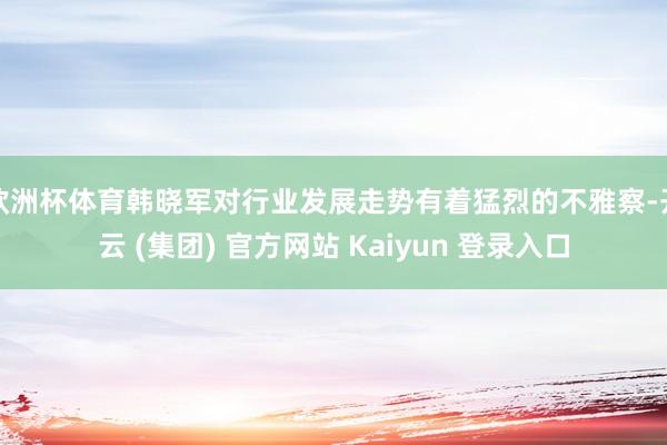 欧洲杯体育韩晓军对行业发展走势有着猛烈的不雅察-开云 (集团) 官方网站 Kaiyun 登录入口