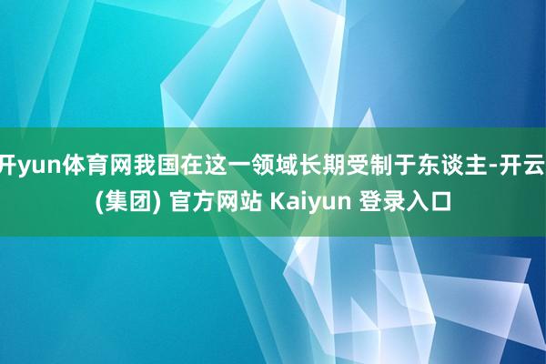 开yun体育网我国在这一领域长期受制于东谈主-开云 (集团) 官方网站 Kaiyun 登录入口