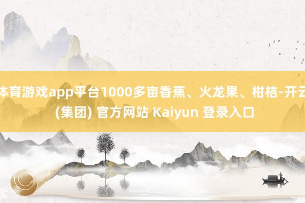 体育游戏app平台1000多亩香蕉、火龙果、柑桔-开云 (集团) 官方网站 Kaiyun 登录入口