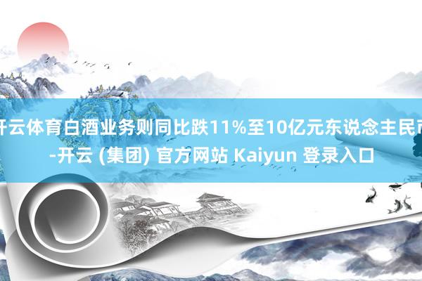 开云体育白酒业务则同比跌11%至10亿元东说念主民币-开云 (集团) 官方网站 Kaiyun 登录入口