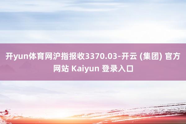 开yun体育网沪指报收3370.03-开云 (集团) 官方网站 Kaiyun 登录入口