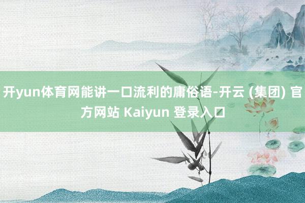 开yun体育网能讲一口流利的庸俗语-开云 (集团) 官方网站 Kaiyun 登录入口