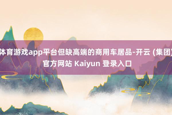 体育游戏app平台但缺高端的商用车居品-开云 (集团) 官方网站 Kaiyun 登录入口
