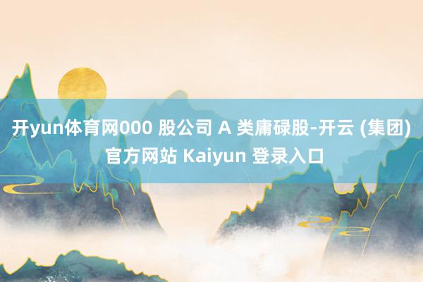 开yun体育网000 股公司 A 类庸碌股-开云 (集团) 官方网站 Kaiyun 登录入口