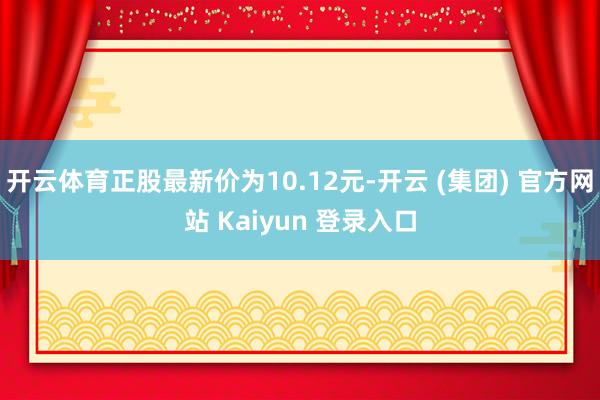 开云体育正股最新价为10.12元-开云 (集团) 官方网站 Kaiyun 登录入口