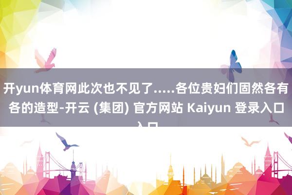 开yun体育网此次也不见了.....各位贵妇们固然各有各的造型-开云 (集团) 官方网站 Kaiyun 登录入口