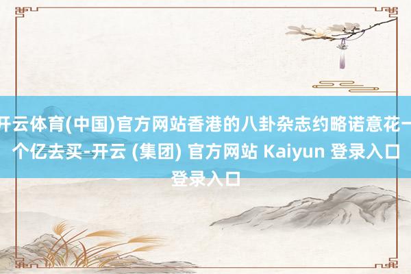 开云体育(中国)官方网站香港的八卦杂志约略诺意花一个亿去买-开云 (集团) 官方网站 Kaiyun 登录入口
