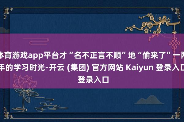 体育游戏app平台才“名不正言不顺”地“偷来了”一两年的学习时光-开云 (集团) 官方网站 Kaiyun 登录入口