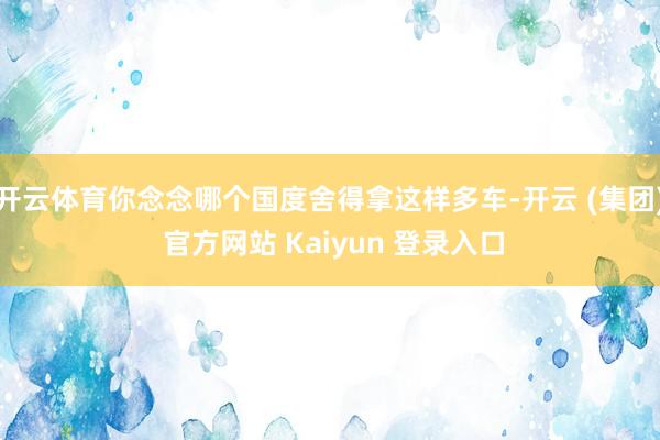 开云体育你念念哪个国度舍得拿这样多车-开云 (集团) 官方网站 Kaiyun 登录入口