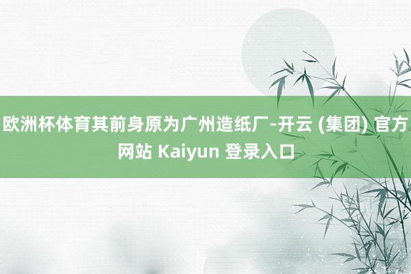 欧洲杯体育其前身原为广州造纸厂-开云 (集团) 官方网站 Kaiyun 登录入口