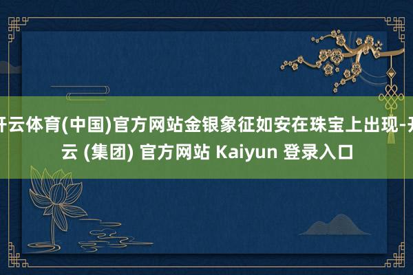 开云体育(中国)官方网站金银象征如安在珠宝上出现-开云 (集团) 官方网站 Kaiyun 登录入口