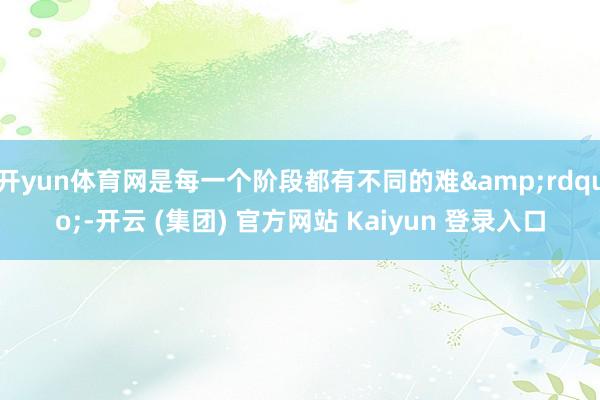开yun体育网是每一个阶段都有不同的难&rdquo;-开云 (集团) 官方网站 Kaiyun 登录入口