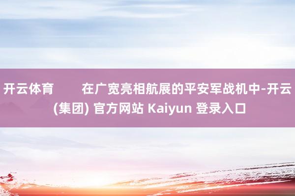 开云体育        在广宽亮相航展的平安军战机中-开云 (集团) 官方网站 Kaiyun 登录入口