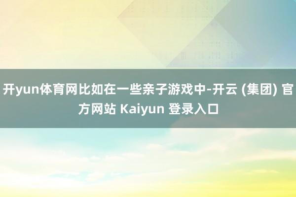 开yun体育网比如在一些亲子游戏中-开云 (集团) 官方网站 Kaiyun 登录入口