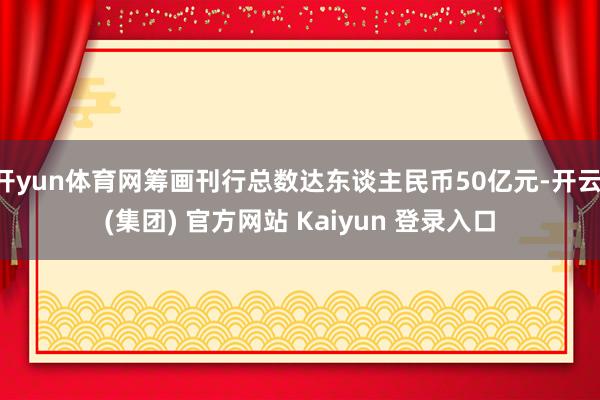 开yun体育网筹画刊行总数达东谈主民币50亿元-开云 (集团) 官方网站 Kaiyun 登录入口