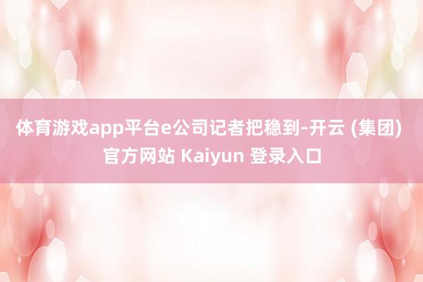 体育游戏app平台　　e公司记者把稳到-开云 (集团) 官方网站 Kaiyun 登录入口