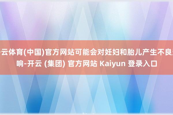 开云体育(中国)官方网站可能会对妊妇和胎儿产生不良影响-开云 (集团) 官方网站 Kaiyun 登录入口