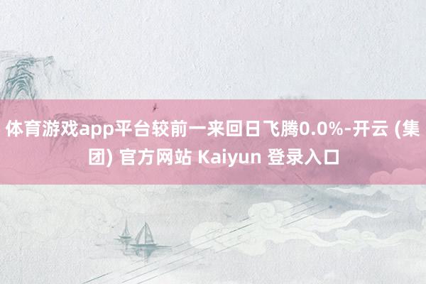 体育游戏app平台较前一来回日飞腾0.0%-开云 (集团) 官方网站 Kaiyun 登录入口