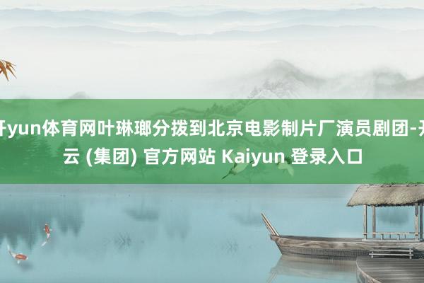 开yun体育网叶琳瑯分拨到北京电影制片厂演员剧团-开云 (集团) 官方网站 Kaiyun 登录入口