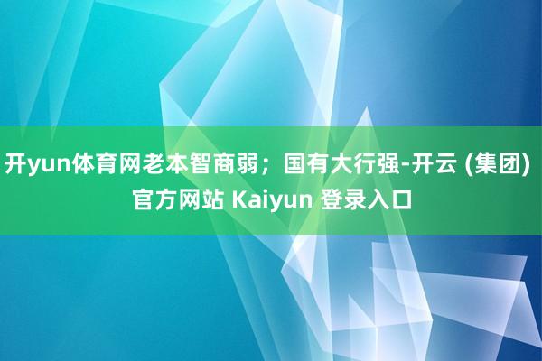 开yun体育网老本智商弱；国有大行强-开云 (集团) 官方网站 Kaiyun 登录入口