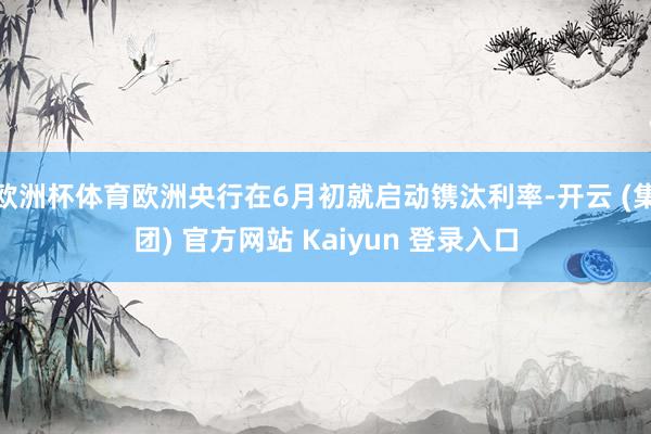 欧洲杯体育欧洲央行在6月初就启动镌汰利率-开云 (集团) 官方网站 Kaiyun 登录入口