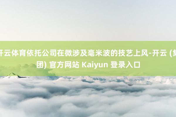 开云体育依托公司在微涉及毫米波的技艺上风-开云 (集团) 官方网站 Kaiyun 登录入口