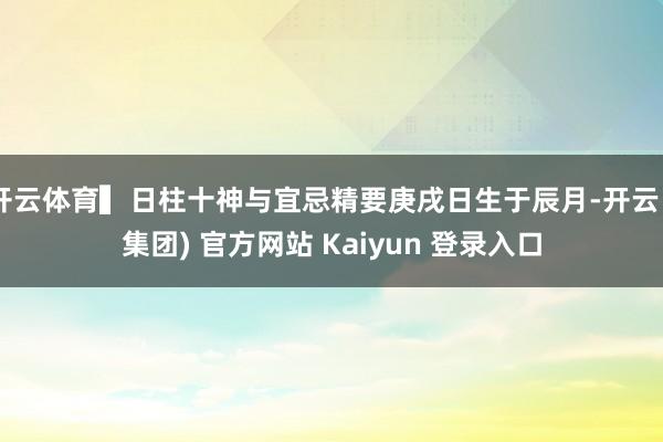 开云体育▍日柱十神与宜忌精要庚戌日生于辰月-开云 (集团) 官方网站 Kaiyun 登录入口