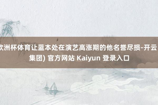 欧洲杯体育让蓝本处在演艺高涨期的他名誉尽损-开云 (集团) 官方网站 Kaiyun 登录入口