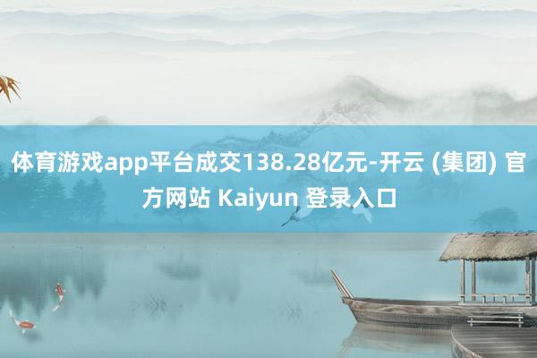 体育游戏app平台成交138.28亿元-开云 (集团) 官方网站 Kaiyun 登录入口