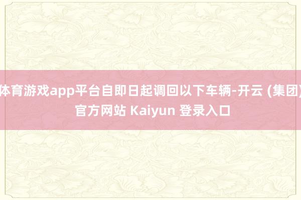 体育游戏app平台自即日起调回以下车辆-开云 (集团) 官方网站 Kaiyun 登录入口