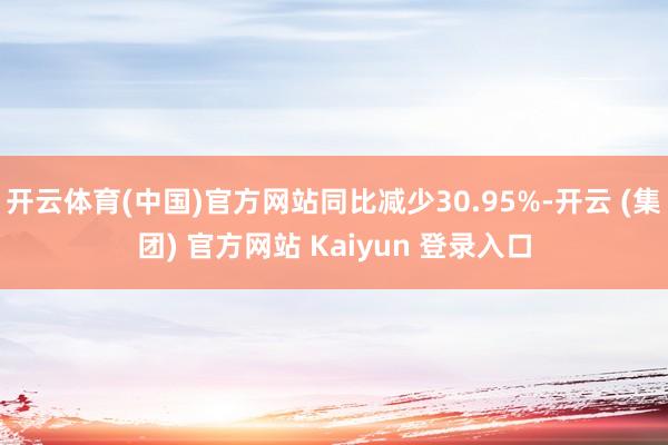 开云体育(中国)官方网站同比减少30.95%-开云 (集团) 官方网站 Kaiyun 登录入口