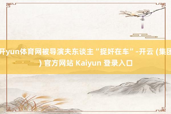 开yun体育网被导演夫东谈主“捉奸在车”-开云 (集团) 官方网站 Kaiyun 登录入口