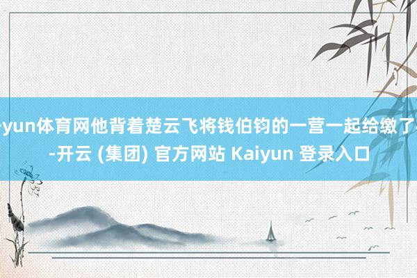 开yun体育网他背着楚云飞将钱伯钧的一营一起给缴了械-开云 (集团) 官方网站 Kaiyun 登录入口