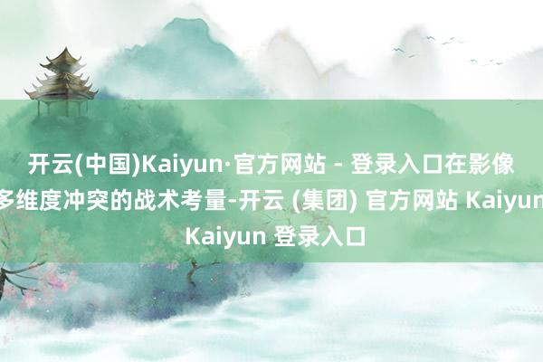 开云(中国)Kaiyun·官方网站 - 登录入口在影像领域已毕多维度冲突的战术考量-开云 (集团) 官方网站 Kaiyun 登录入口