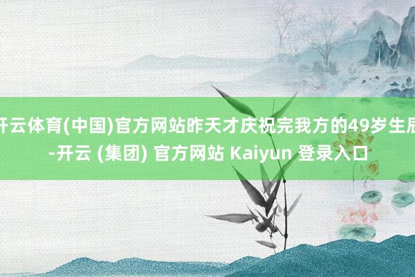 开云体育(中国)官方网站昨天才庆祝完我方的49岁生辰-开云 (集团) 官方网站 Kaiyun 登录入口