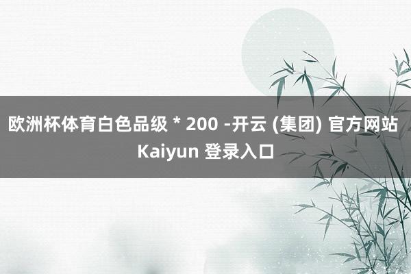 欧洲杯体育白色品级 * 200 -开云 (集团) 官方网站 Kaiyun 登录入口