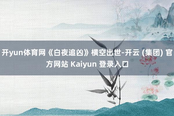 开yun体育网《白夜追凶》横空出世-开云 (集团) 官方网站 Kaiyun 登录入口