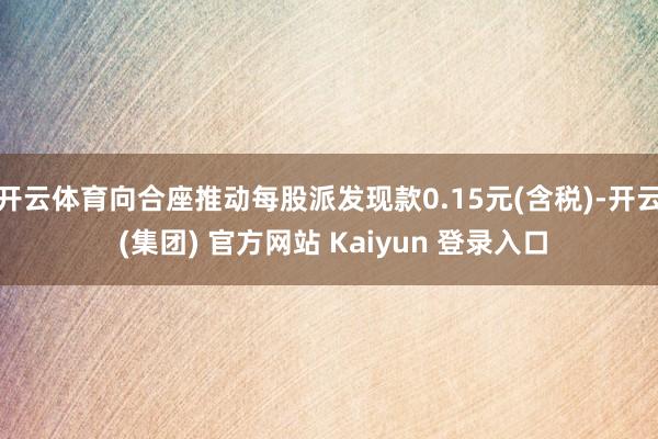 开云体育向合座推动每股派发现款0.15元(含税)-开云 (集团) 官方网站 Kaiyun 登录入口