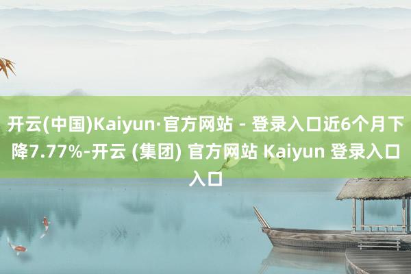 开云(中国)Kaiyun·官方网站 - 登录入口近6个月下降7.77%-开云 (集团) 官方网站 Kaiyun 登录入口