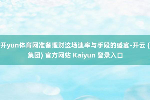 开yun体育网准备理财这场速率与手段的盛宴-开云 (集团) 官方网站 Kaiyun 登录入口