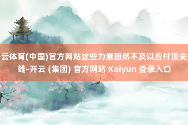 开云体育(中国)官方网站这些力量固然不及以应付顶尖英雄-开云 (集团) 官方网站 Kaiyun 登录入口