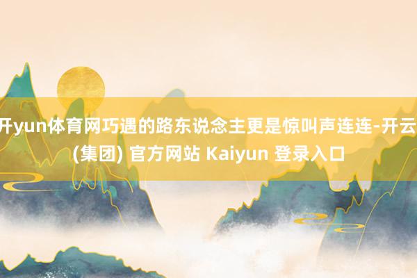 开yun体育网巧遇的路东说念主更是惊叫声连连-开云 (集团) 官方网站 Kaiyun 登录入口