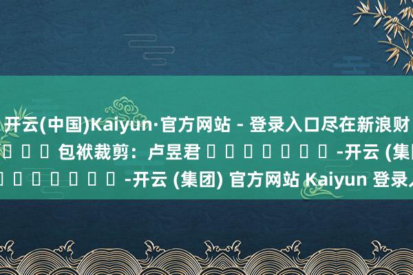 开云(中国)Kaiyun·官方网站 - 登录入口尽在新浪财经APP            						包袱裁剪：卢昱君 							-开云 (集团) 官方网站 Kaiyun 登录入口
