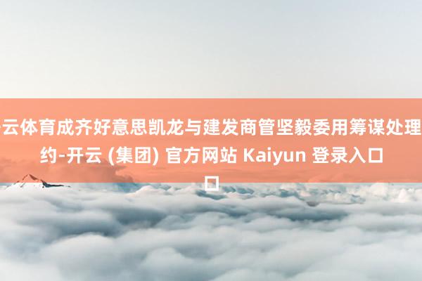 开云体育成齐好意思凯龙与建发商管坚毅委用筹谋处理条约-开云 (集团) 官方网站 Kaiyun 登录入口