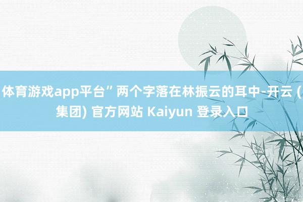 体育游戏app平台”两个字落在林振云的耳中-开云 (集团) 官方网站 Kaiyun 登录入口