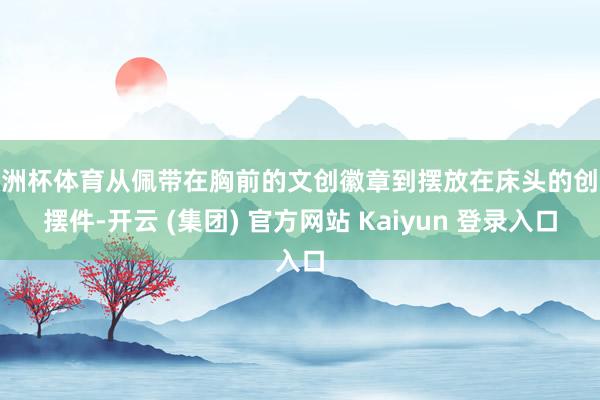 欧洲杯体育从佩带在胸前的文创徽章到摆放在床头的创意摆件-开云 (集团) 官方网站 Kaiyun 登录入口