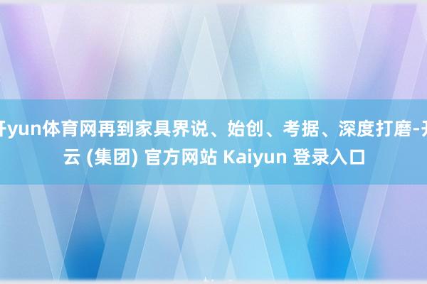 开yun体育网再到家具界说、始创、考据、深度打磨-开云 (集团) 官方网站 Kaiyun 登录入口