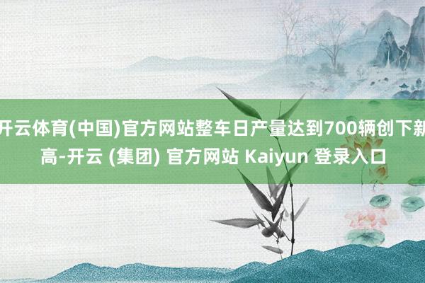 开云体育(中国)官方网站整车日产量达到700辆创下新高-开云 (集团) 官方网站 Kaiyun 登录入口