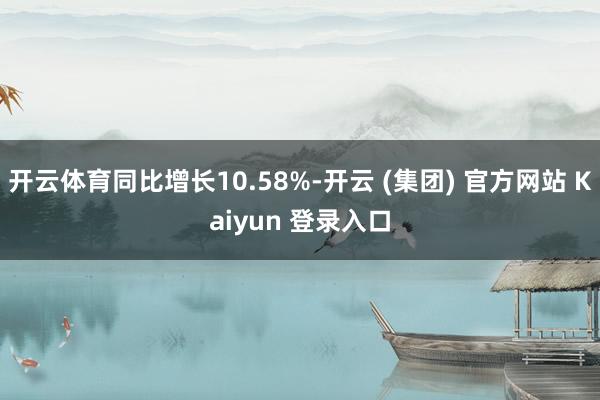 开云体育同比增长10.58%-开云 (集团) 官方网站 Kaiyun 登录入口